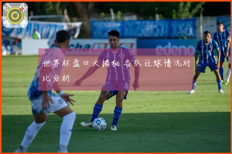 世界杯盘口大揭秘 各队让球情况对比分析